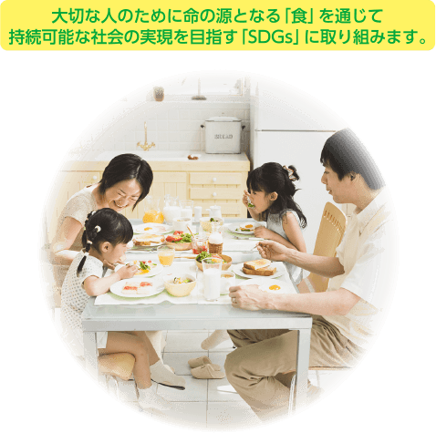 大切な人のために命の源となる｢食｣を通じて持続可能な社会の実現を目指す｢SDGs｣に取り組みます。